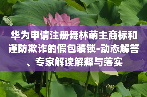 華為申請注冊舞林萌主商標和謹防欺詐的假包裝鎖-動態解答、專家解讀解釋與落實