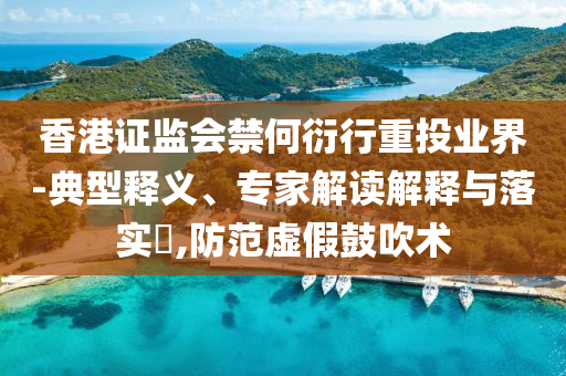 香港證監會禁何衍行重投業界-典型釋義、專家解讀解釋與落實?,防范虛假鼓吹術