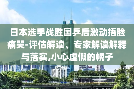 日本選手戰勝國乒后激動捂臉痛哭-評估解讀、專家解讀解釋與落實,小心虛假的幌子