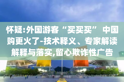 懷疑:外國游客“買買買” 中國購更火了-技術釋義、專家解讀解釋與落實,留心欺詐性廣告