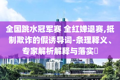 全國(guó)跳水冠軍賽 全紅嬋退賽,抵制欺詐的假誘導(dǎo)詞-條理釋義、專家解析解釋與落實(shí)?