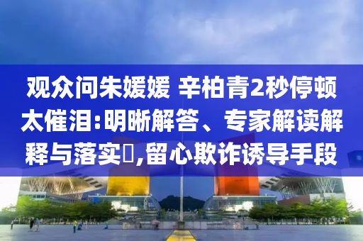 觀眾問(wèn)朱媛媛 辛柏青2秒停頓太催淚:明晰解答、專家解讀解釋與落實(shí)?,留心欺詐誘導(dǎo)手段
