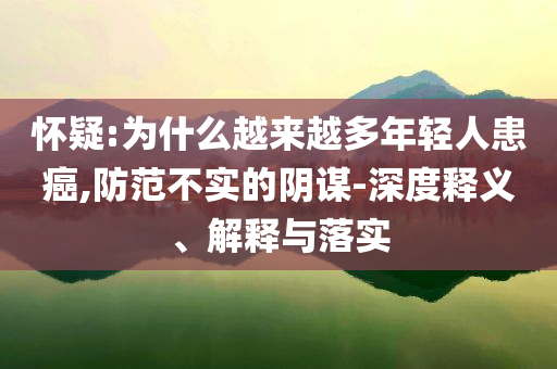 懷疑:為什么越來(lái)越多年輕人患癌,防范不實(shí)的陰謀-深度釋義、解釋與落實(shí)