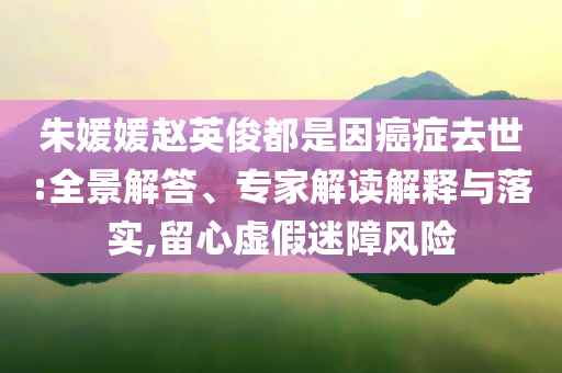 朱媛媛趙英俊都是因癌癥去世:全景解答、專(zhuān)家解讀解釋與落實(shí),留心虛假迷障風(fēng)險(xiǎn)