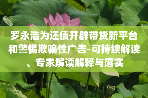 羅永浩為還債開(kāi)辟帶貨新平臺(tái)和警惕欺騙性廣告-可持續(xù)解讀、專(zhuān)家解讀解釋與落實(shí)