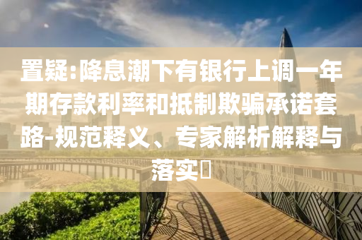 置疑:降息潮下有銀行上調(diào)一年期存款利率和抵制欺騙承諾套路-規(guī)范釋義、專家解析解釋與落實(shí)?