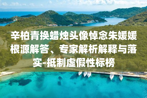 辛柏青換蠟燭頭像悼念朱媛媛根源解答、專家解析解釋與落實(shí)-抵制虛假性標(biāo)榜