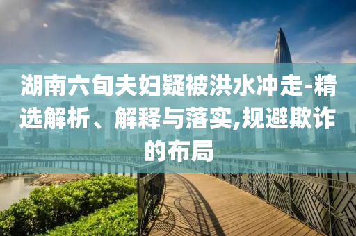 湖南六旬夫婦疑被洪水沖走-精選解析、解釋與落實(shí),規(guī)避欺詐的布局
