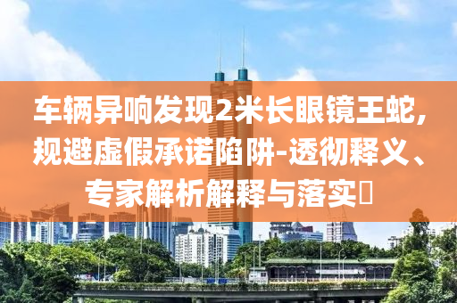 車輛異響發(fā)現(xiàn)2米長眼鏡王蛇,規(guī)避虛假承諾陷阱-透徹釋義、專家解析解釋與落實(shí)?