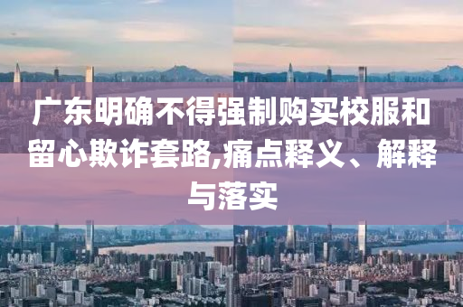 廣東明確不得強制購買校服和留心欺詐套路,痛點釋義、解釋與落實