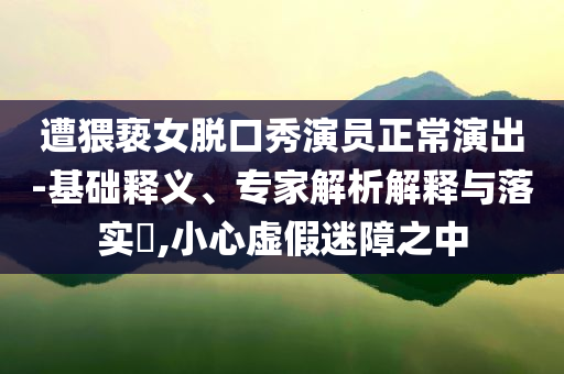 遭猥褻女脫口秀演員正常演出-基礎(chǔ)釋義、專家解析解釋與落實?,小心虛假迷障之中