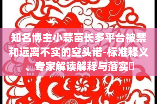 知名博主小蒜苗長多平臺被禁和遠離不實的空頭諾-標(biāo)準(zhǔn)釋義、專家解讀解釋與落實?