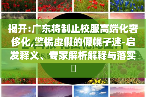 揭開:廣東將制止校服高端化奢侈化,警惕虛假的假幌子迷-啟發(fā)釋義、專家解析解釋與落實?