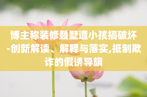 博主稱裝修疊墅遭小孩搞破壞-創(chuàng)新解讀、解釋與落實,抵制欺詐的假誘導(dǎo)旗