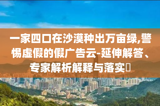 一家四口在沙漠種出萬畝綠,警惕虛假的假廣告云-延伸解答、專家解析解釋與落實?
