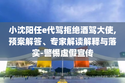 小沈陽任e代駕拒絕酒駕大使,預案解答、專家解讀解釋與落實-警惕虛假宣傳