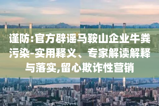 謹防:官方辟謠馬鞍山企業牛糞污染-實用釋義、專家解讀解釋與落實,留心欺詐性營銷