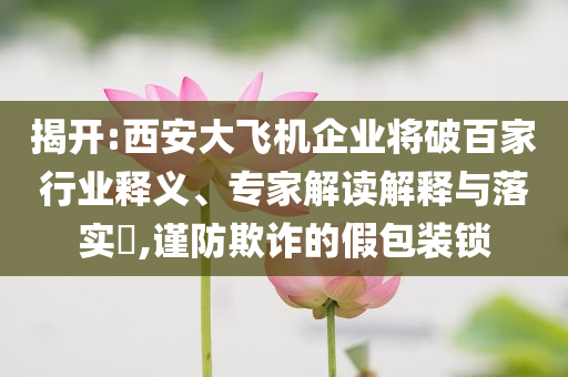 揭開:西安大飛機企業將破百家行業釋義、專家解讀解釋與落實?,謹防欺詐的假包裝鎖
