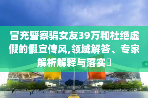 冒充警察騙女友39萬和杜絕虛假的假宣傳風(fēng),領(lǐng)域解答、專家解析解釋與落實(shí)?
