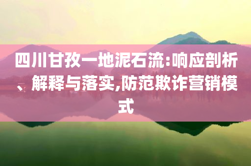 四川甘孜一地泥石流:響應剖析、解釋與落實,防范欺詐營銷模式