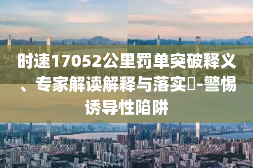 時速17052公里罰單突破釋義、專家解讀解釋與落實?-警惕誘導性陷阱
