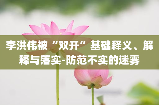 李洪偉被“雙開”基礎釋義、解釋與落實-防范不實的迷霧