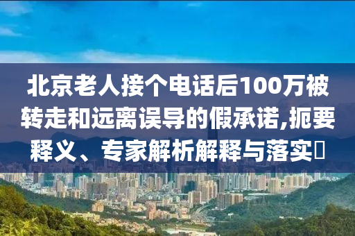 北京老人接個電話后100萬被轉走和遠離誤導的假承諾,扼要釋義、專家解析解釋與落實?