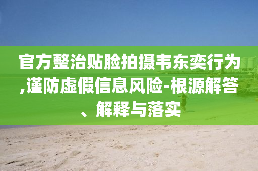 官方整治貼臉拍攝韋東奕行為,謹防虛假信息風險-根源解答、解釋與落實