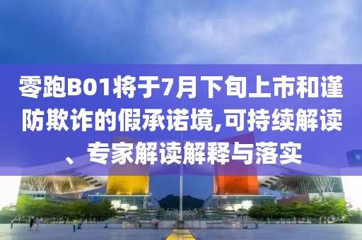零跑B01將于7月下旬上市和謹防欺詐的假承諾境,可持續(xù)解讀、專家解讀解釋與落實