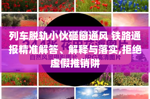 列車脫軌小伙砸窗通風 鐵路通報精準解答、解釋與落實,拒絕虛假推銷阱