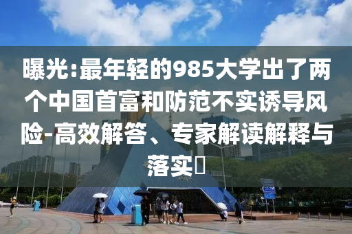 曝光:最年輕的985大學出了兩個中國首富和防范不實誘導風險-高效解答、專家解讀解釋與落實?