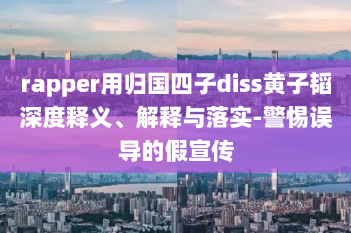 rapper用歸國(guó)四子diss黃子韜深度釋義、解釋與落實(shí)-警惕誤導(dǎo)的假宣傳