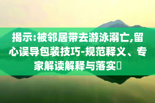 揭示:被鄰居帶去游泳溺亡,留心誤導包裝技巧-規范釋義、專家解讀解釋與落實?
