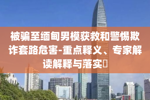 被騙至緬甸男模獲救和警惕欺詐套路危害-重點釋義、專家解讀解釋與落實?