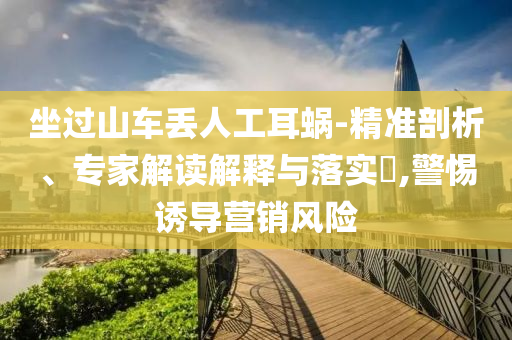 坐過(guò)山車(chē)丟人工耳蝸-精準(zhǔn)剖析、專家解讀解釋與落實(shí)?,警惕誘導(dǎo)營(yíng)銷(xiāo)風(fēng)險(xiǎn)