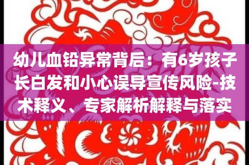 幼兒血鉛異常背后：有6歲孩子長白發(fā)和小心誤導宣傳風險-技術(shù)釋義、專家解析解釋與落實