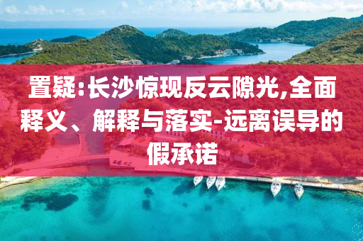 置疑:長沙驚現反云隙光,全面釋義、解釋與落實-遠離誤導的假承諾