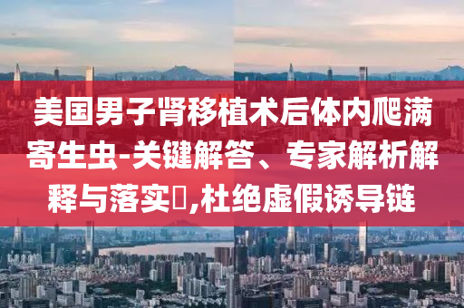 美國男子腎移植術后體內爬滿寄生蟲-關鍵解答、專家解析解釋與落實?,杜絕虛假誘導鏈