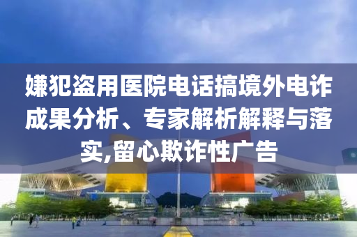 嫌犯盜用醫(yī)院電話搞境外電詐成果分析、專家解析解釋與落實(shí),留心欺詐性廣告