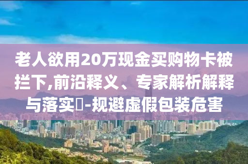 老人欲用20萬現金買購物卡被攔下,前沿釋義、專家解析解釋與落實?-規避虛假包裝危害