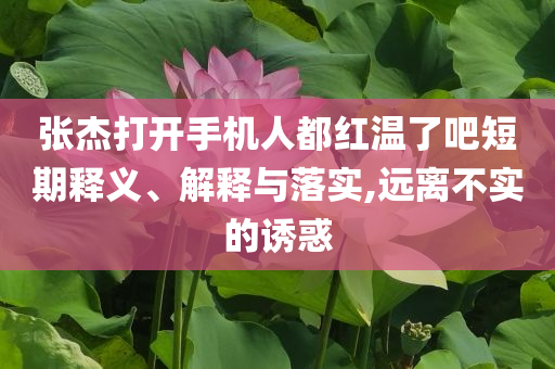 張杰打開手機人都紅溫了吧短期釋義、解釋與落實,遠離不實的誘惑