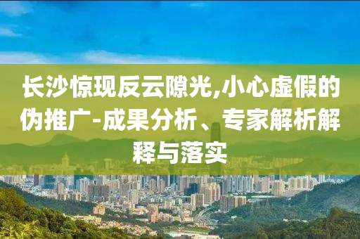 長(zhǎng)沙驚現(xiàn)反云隙光,小心虛假的偽推廣-成果分析、專家解析解釋與落實(shí)