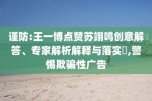 謹防:王一博點贊蘇翊鳴創意解答、專家解析解釋與落實?,警惕欺騙性廣告