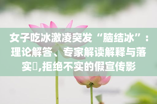 女子吃冰激凌突發“腦結冰”:理論解答、專家解讀解釋與落實?,拒絕不實的假宣傳影