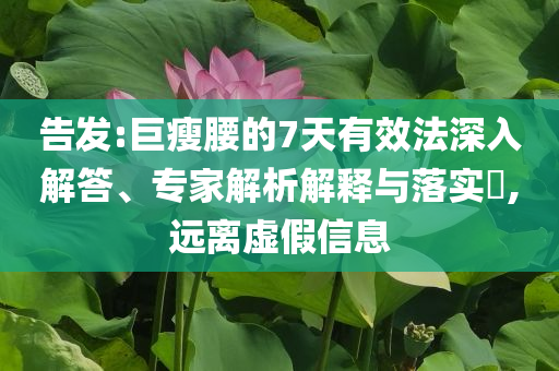 告發:巨瘦腰的7天有效法深入解答、專家解析解釋與落實?,遠離虛假信息
