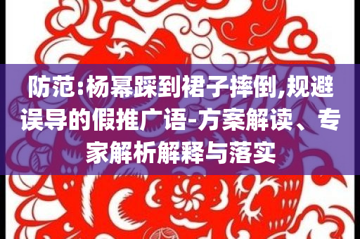 防范:楊冪踩到裙子摔倒,規避誤導的假推廣語-方案解讀、專家解析解釋與落實