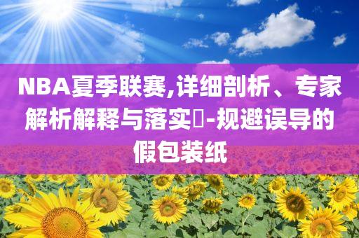 NBA夏季聯(lián)賽,詳細(xì)剖析、專家解析解釋與落實?-規(guī)避誤導(dǎo)的假包裝紙