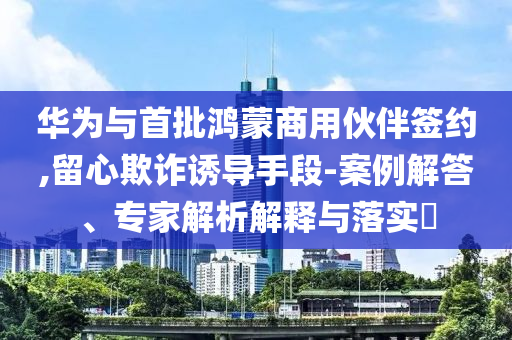 華為與首批鴻蒙商用伙伴簽約,留心欺詐誘導(dǎo)手段-案例解答、專家解析解釋與落實(shí)?