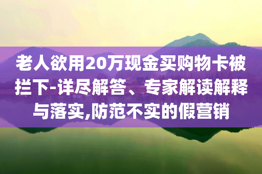 老人欲用20萬現金買購物卡被攔下-詳盡解答、專家解讀解釋與落實,防范不實的假營銷