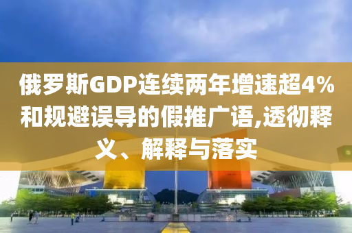 俄羅斯GDP連續兩年增速超4%和規避誤導的假推廣語,透徹釋義、解釋與落實